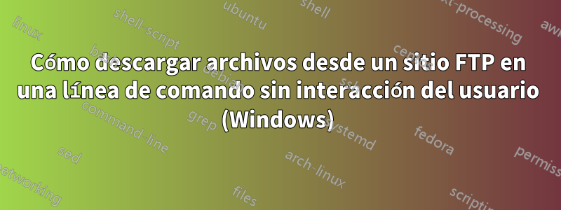 Cómo descargar archivos desde un sitio FTP en una línea de comando sin interacción del usuario (Windows)