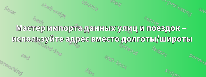 Мастер импорта данных улиц и поездок — используйте адрес вместо долготы/широты