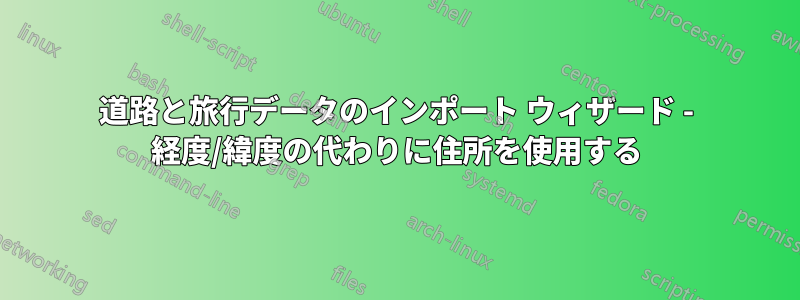 道路と旅行データのインポート ウィザード - 経度/緯度の代わりに住所を使用する