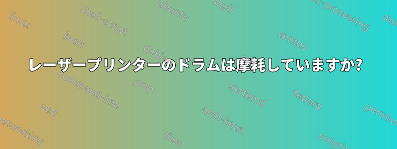 レーザープリンターのドラムは摩耗していますか? 