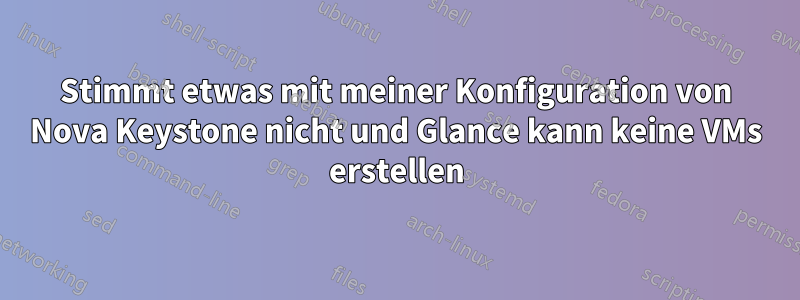 Stimmt etwas mit meiner Konfiguration von Nova Keystone nicht und Glance kann keine VMs erstellen