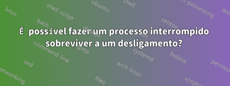 É possível fazer um processo interrompido sobreviver a um desligamento?