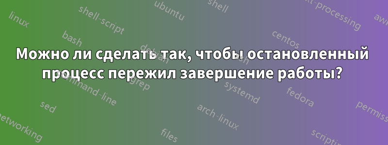 Можно ли сделать так, чтобы остановленный процесс пережил завершение работы?