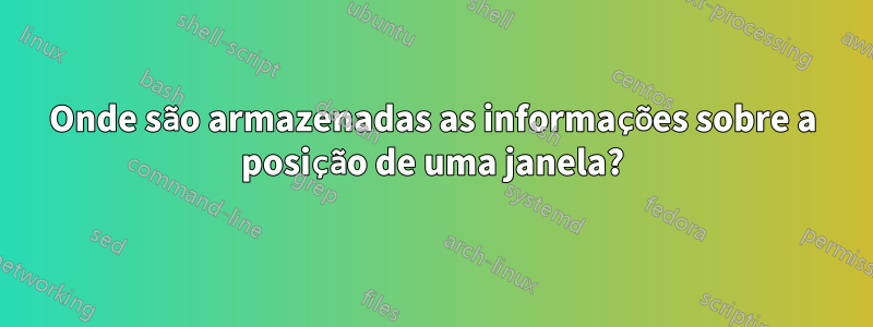 Onde são armazenadas as informações sobre a posição de uma janela?