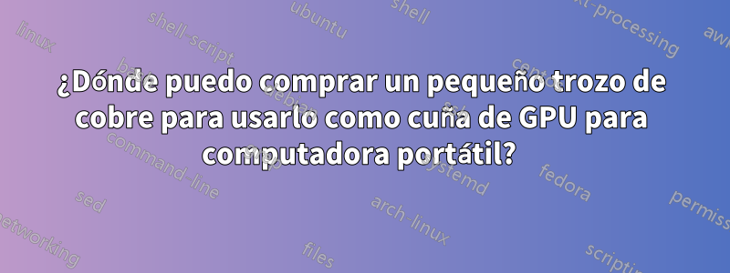 ¿Dónde puedo comprar un pequeño trozo de cobre para usarlo como cuña de GPU para computadora portátil? 