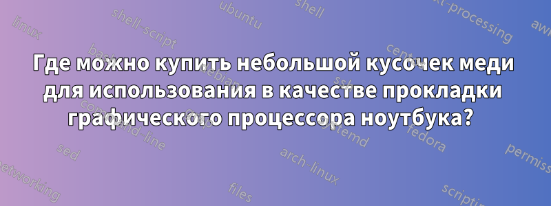 Где можно купить небольшой кусочек меди для использования в качестве прокладки графического процессора ноутбука? 