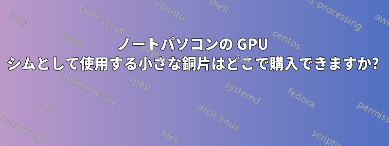 ノートパソコンの GPU シムとして使用する小さな銅片はどこで購入できますか? 