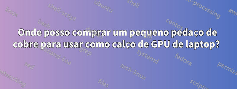 Onde posso comprar um pequeno pedaço de cobre para usar como calço de GPU de laptop? 