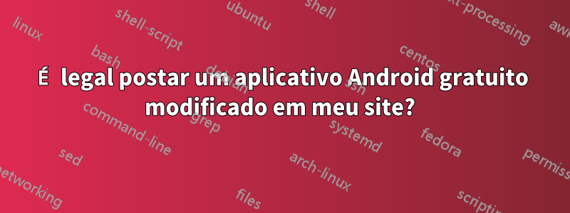 É legal postar um aplicativo Android gratuito modificado em meu site? 