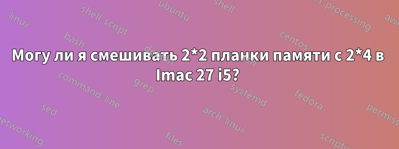 Могу ли я смешивать 2*2 планки памяти с 2*4 в Imac 27 i5?