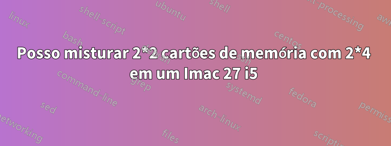 Posso misturar 2*2 cartões de memória com 2*4 em um Imac 27 i5