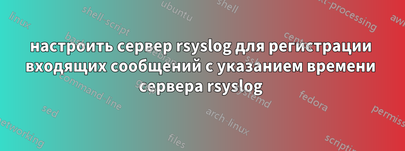 настроить сервер rsyslog для регистрации входящих сообщений с указанием времени сервера rsyslog