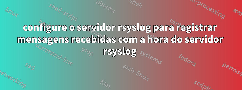 configure o servidor rsyslog para registrar mensagens recebidas com a hora do servidor rsyslog