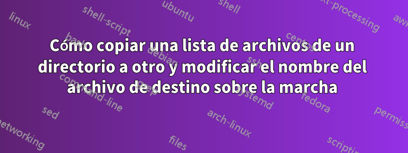 Cómo copiar una lista de archivos de un directorio a otro y modificar el nombre del archivo de destino sobre la marcha