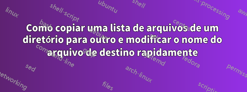 Como copiar uma lista de arquivos de um diretório para outro e modificar o nome do arquivo de destino rapidamente