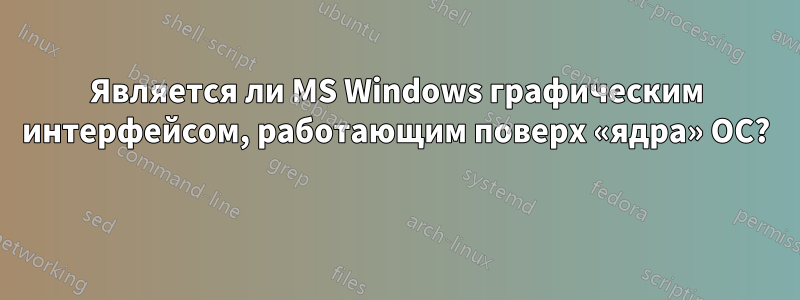 Является ли MS Windows графическим интерфейсом, работающим поверх «ядра» ОС? 