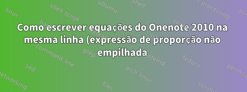 Como escrever equações do Onenote 2010 na mesma linha (expressão de proporção não empilhada)?