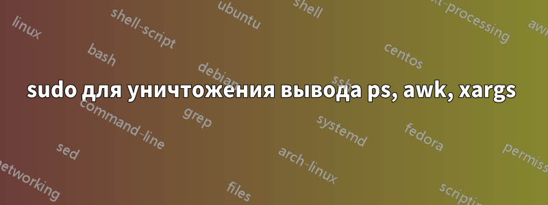 sudo для уничтожения вывода ps, awk, xargs