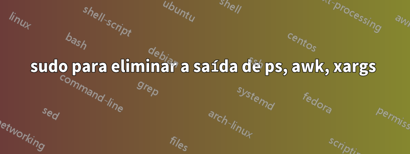 sudo para eliminar a saída de ps, awk, xargs