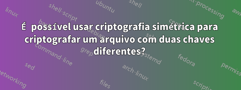 É possível usar criptografia simétrica para criptografar um arquivo com duas chaves diferentes?