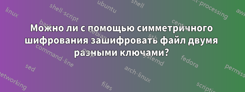 Можно ли с помощью симметричного шифрования зашифровать файл двумя разными ключами?