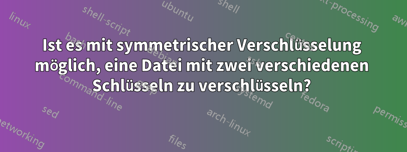 Ist es mit symmetrischer Verschlüsselung möglich, eine Datei mit zwei verschiedenen Schlüsseln zu verschlüsseln?