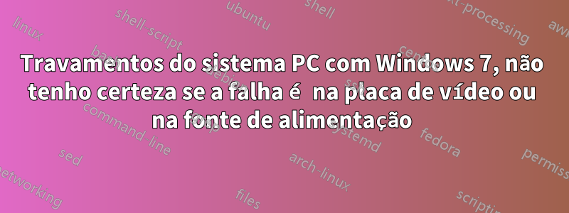 Travamentos do sistema PC com Windows 7, não tenho certeza se a falha é na placa de vídeo ou na fonte de alimentação