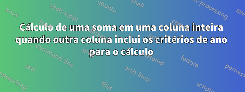 Cálculo de uma soma em uma coluna inteira quando outra coluna inclui os critérios de ano para o cálculo