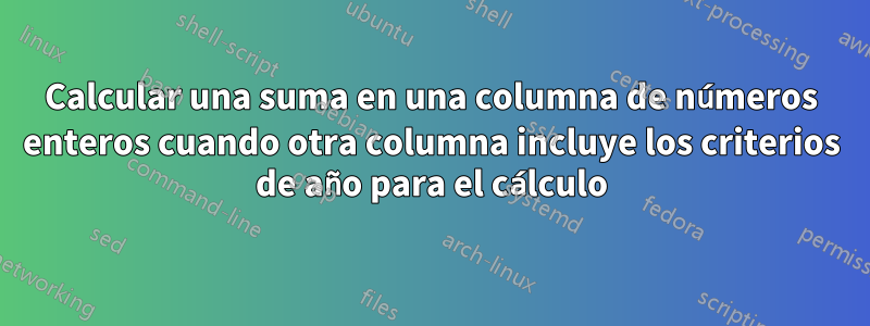 Calcular una suma en una columna de números enteros cuando otra columna incluye los criterios de año para el cálculo