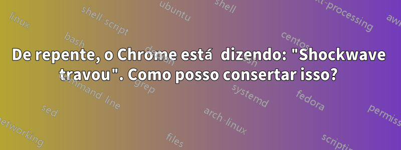 De repente, o Chrome está dizendo: "Shockwave travou". Como posso consertar isso?