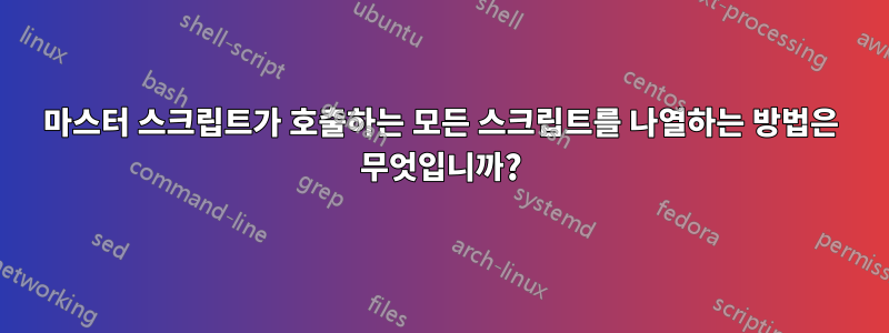 마스터 스크립트가 호출하는 모든 스크립트를 나열하는 방법은 무엇입니까?