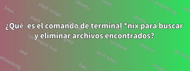 ¿Qué es el comando de terminal *nix para buscar y eliminar archivos encontrados?