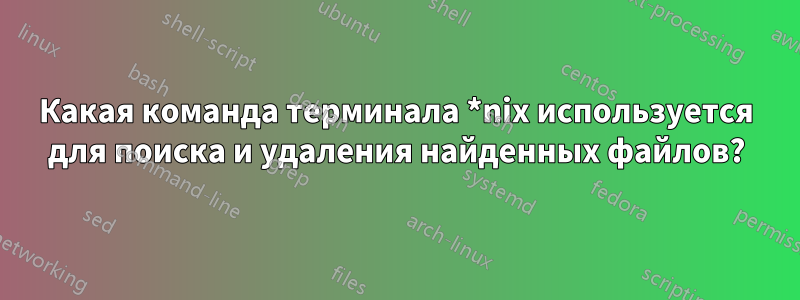 Какая команда терминала *nix используется для поиска и удаления найденных файлов?