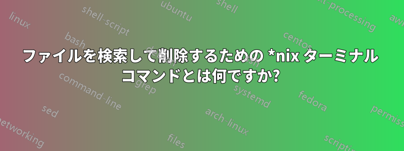 ファイルを検索して削除するための *nix ターミナル コマンドとは何ですか?