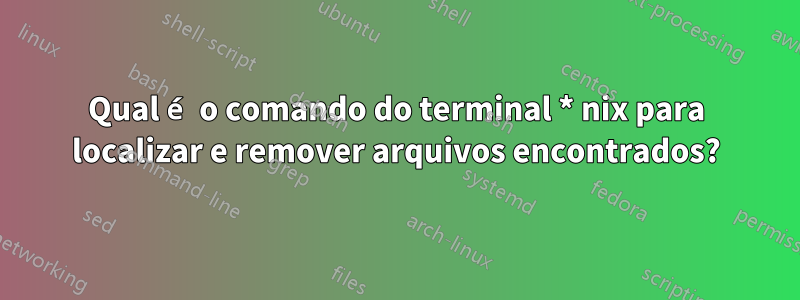 Qual é o comando do terminal * nix para localizar e remover arquivos encontrados?