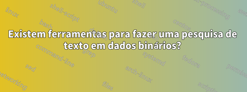 Existem ferramentas para fazer uma pesquisa de texto em dados binários?