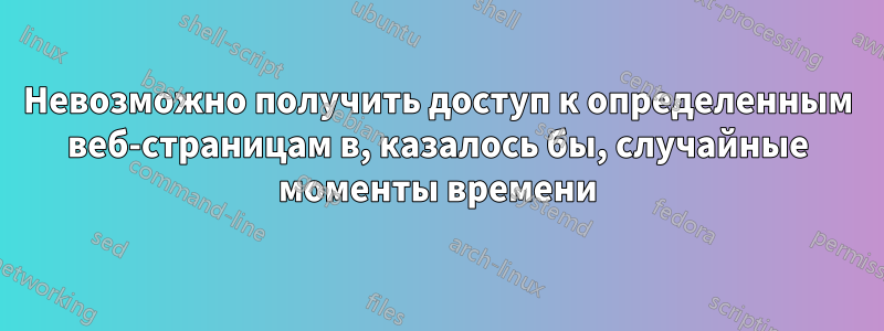 Невозможно получить доступ к определенным веб-страницам в, казалось бы, случайные моменты времени