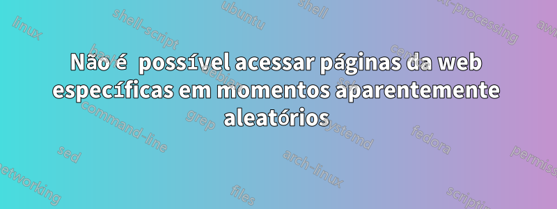 Não é possível acessar páginas da web específicas em momentos aparentemente aleatórios