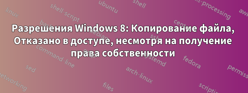 Разрешения Windows 8: Копирование файла, Отказано в доступе, несмотря на получение права собственности