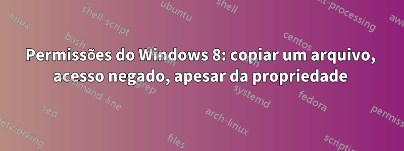 Permissões do Windows 8: copiar um arquivo, acesso negado, apesar da propriedade