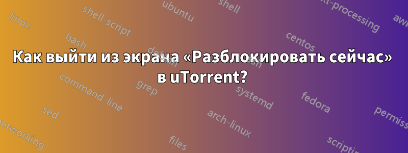 Как выйти из экрана «Разблокировать сейчас» в uTorrent?