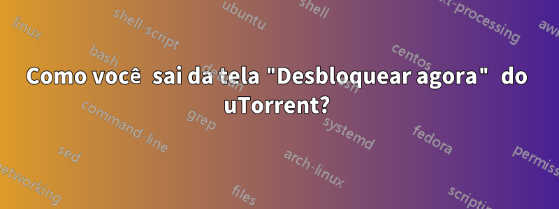 Como você sai da tela "Desbloquear agora" do uTorrent?