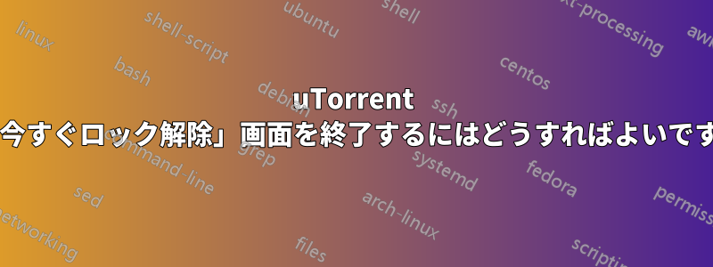 uTorrent の「今すぐロック解除」画面を終了するにはどうすればよいですか?