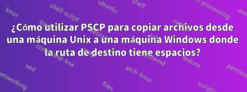 ¿Cómo utilizar PSCP para copiar archivos desde una máquina Unix a una máquina Windows donde la ruta de destino tiene espacios?