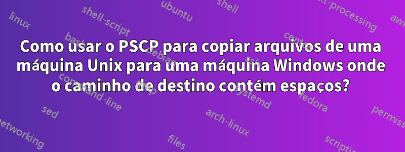 Como usar o PSCP para copiar arquivos de uma máquina Unix para uma máquina Windows onde o caminho de destino contém espaços?