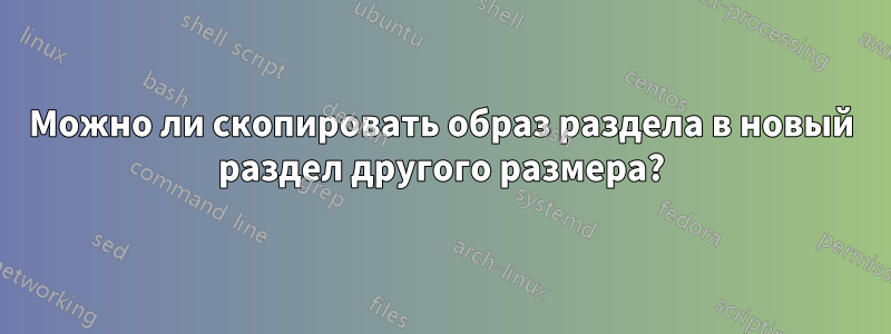 Можно ли скопировать образ раздела в новый раздел другого размера?