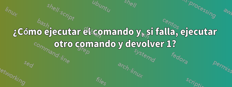 ¿Cómo ejecutar el comando y, si falla, ejecutar otro comando y devolver 1?