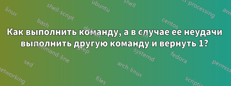 Как выполнить команду, а в случае ее неудачи выполнить другую команду и вернуть 1?