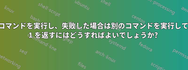 コマンドを実行し、失敗した場合は別のコマンドを実行して 1 を返すにはどうすればよいでしょうか?