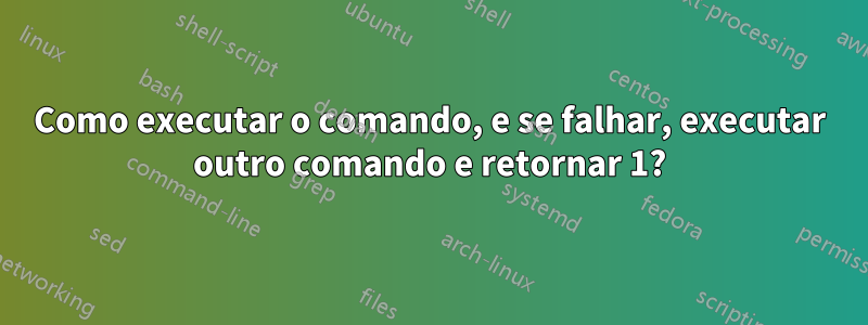 Como executar o comando, e se falhar, executar outro comando e retornar 1?